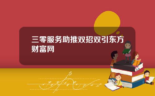 三零服务助推双招双引东方财富网