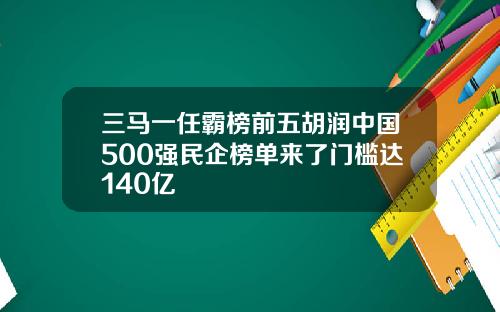 三马一任霸榜前五胡润中国500强民企榜单来了门槛达140亿
