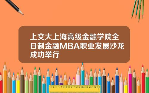 上交大上海高级金融学院全日制金融MBA职业发展沙龙成功举行