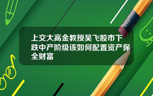 上交大高金教授吴飞股市下跌中产阶级该如何配置资产保全财富