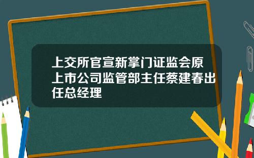 上交所官宣新掌门证监会原上市公司监管部主任蔡建春出任总经理