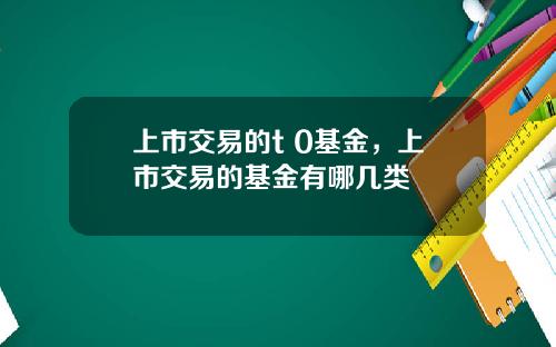 上市交易的t 0基金,上市交易的基金有哪几类