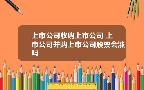 上市公司收购上市公司 上市公司并购上市公司股票会涨吗
