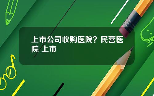 上市公司收购医院？民营医院 上市