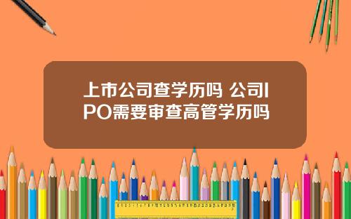 上市公司查学历吗 公司IPO需要审查高管学历吗
