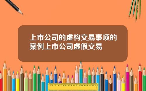 上市公司的虚构交易事项的案例上市公司虚假交易