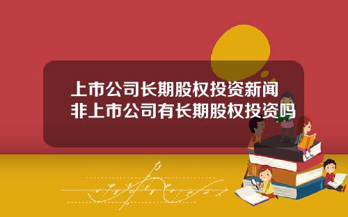 上市公司长期股权投资新闻非上市公司有长期股权投资吗