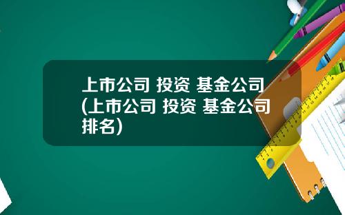 上市公司 投资 基金公司(上市公司 投资 基金公司排名)