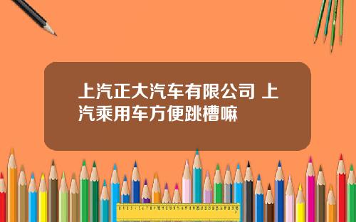 上汽正大汽车有限公司 上汽乘用车方便跳槽嘛