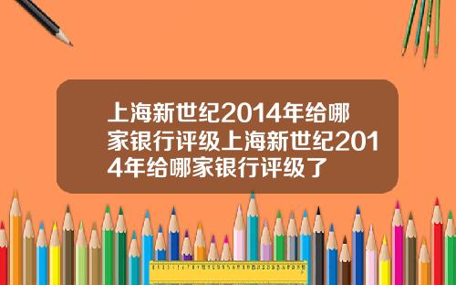 上海新世纪2014年给哪家银行评级上海新世纪2014年给哪家银行评级了
