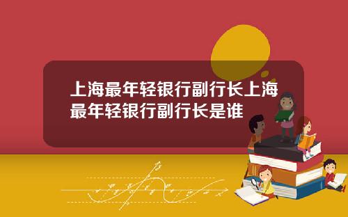 上海最年轻银行副行长上海最年轻银行副行长是谁