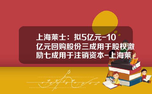上海莱士：拟5亿元-10亿元回购股份三成用于股权激励七成用于注销资本-上海莱士白蛋白多少钱