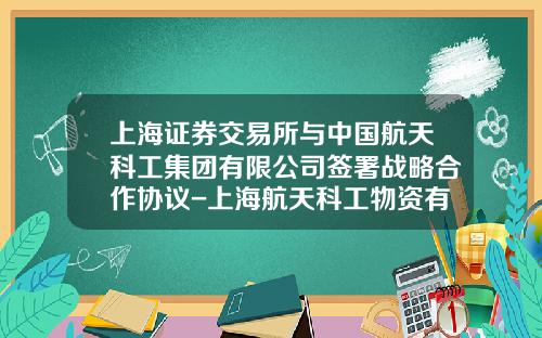 上海证券交易所与中国航天科工集团有限公司签署战略合作协议-上海航天科工物资有限公司