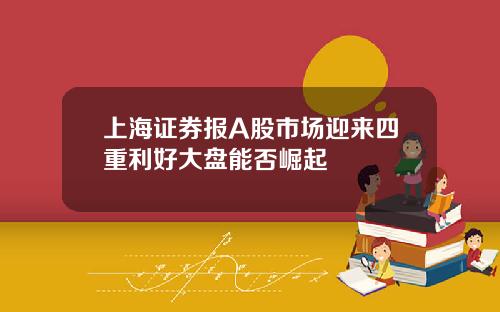 上海证券报A股市场迎来四重利好大盘能否崛起