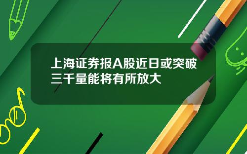 上海证券报A股近日或突破三千量能将有所放大