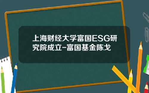 上海财经大学富国ESG研究院成立-富国基金陈戈