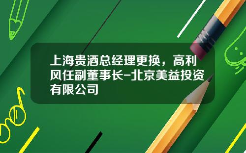 上海贵酒总经理更换，高利风任副董事长-北京美益投资有限公司