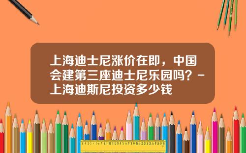 上海迪士尼涨价在即,中国会建第三座迪士尼乐园吗?-上海迪斯尼投资多少钱