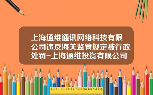 上海通维通讯网络科技有限公司违反海关监管规定被行政处罚-上海通维投资有限公司