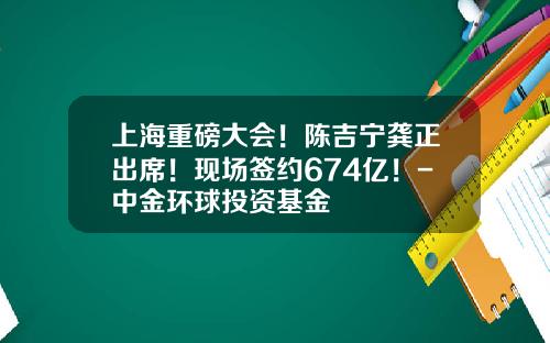 上海重磅大会！陈吉宁龚正出席！现场签约674亿！-中金环球投资基金