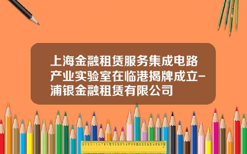 上海金融租赁服务集成电路产业实验室在临港揭牌成立-浦银金融租赁有限公司