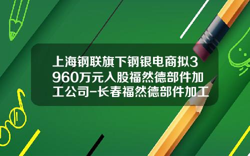 上海钢联旗下钢银电商拟3960万元入股福然德部件加工公司-长春福然德部件加工有限公司