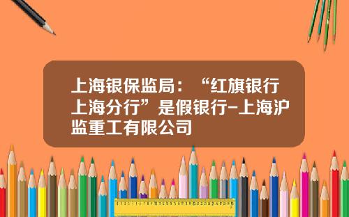 上海银保监局：“红旗银行上海分行”是假银行-上海沪监重工有限公司