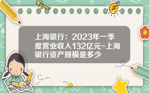 上海银行:2023年一季度营业收入132亿元-上海银行资产规模是多少