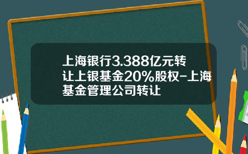 上海银行3.388亿元转让上银基金20%股权-上海基金管理公司转让