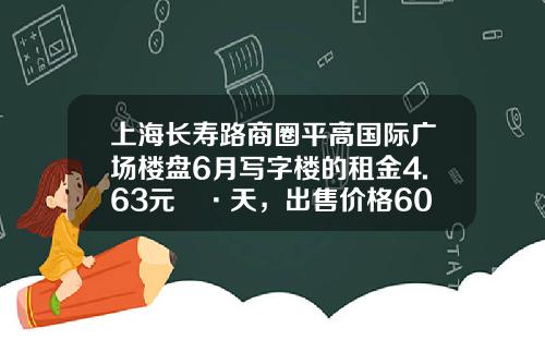 上海长寿路商圈平高国际广场楼盘6月写字楼的租金4.63元㎡·天,出售价格60858元㎡-上海平高房产开发有限公司