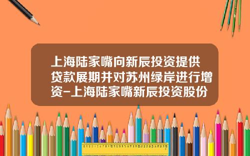 上海陆家嘴向新辰投资提供贷款展期并对苏州绿岸进行增资-上海陆家嘴新辰投资股份有限公司