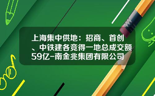 上海集中供地：招商、首创、中铁建各竞得一地总成交额59亿-南金兆集团有限公司