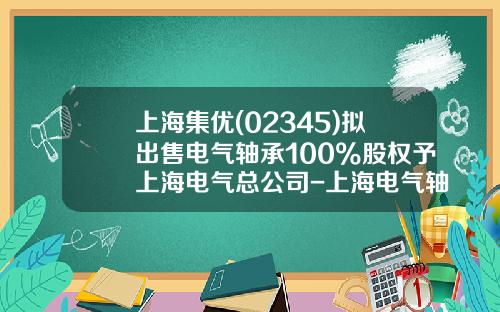 上海集优(02345)拟出售电气轴承100%股权予上海电气总公司-上海电气轴承有限公司