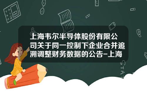 上海韦尔半导体股份有限公司关于同一控制下企业合并追溯调整财务数据的公告-上海韦尔半导体股份有限公司