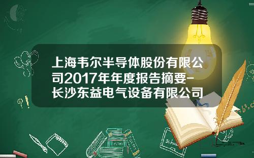 上海韦尔半导体股份有限公司2017年年度报告摘要-长沙东益电气设备有限公司