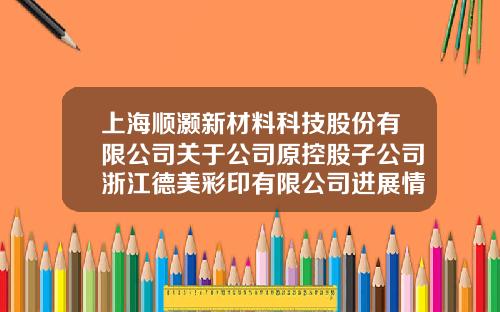 上海顺灏新材料科技股份有限公司关于公司原控股子公司浙江德美彩印有限公司进展情况的公告-浙江德美科技有限公司