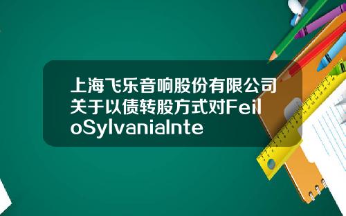 上海飞乐音响股份有限公司关于以债转股方式对FeiloSylvaniaInternationalGroupKFt.增资的公告-上海飞乐投资有限公司