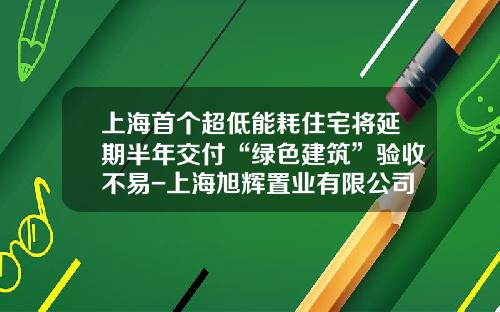 上海首个超低能耗住宅将延期半年交付“绿色建筑”验收不易-上海旭辉置业有限公司