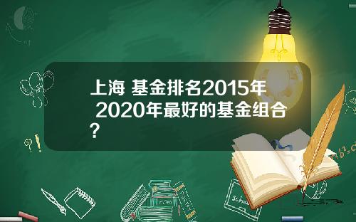 上海 基金排名2015年 2020年最好的基金组合？