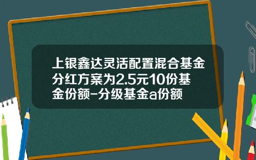 上银鑫达灵活配置混合基金分红方案为2.5元10份基金份额-分级基金a份额