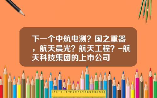下一个中航电测？国之重器，航天晨光？航天工程？-航天科技集团的上市公司