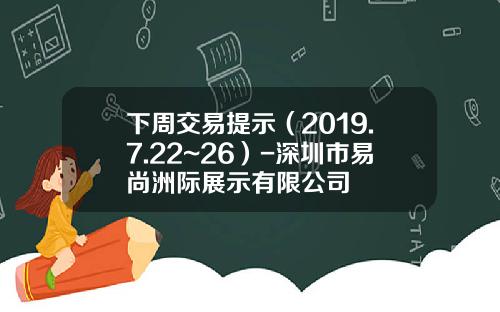 下周交易提示（2019.7.22~26）-深圳市易尚洲际展示有限公司