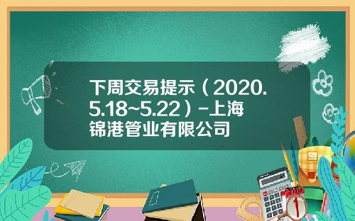 下周交易提示（2020.5.18~5.22）-上海锦港管业有限公司