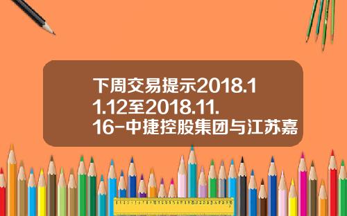 下周交易提示2018.11.12至2018.11.16-中捷控股集团与江苏嘉宝科技制管有限公司