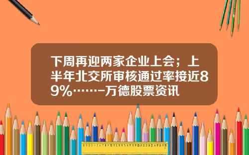 下周再迎两家企业上会；上半年北交所审核通过率接近89%……-万德股票资讯
