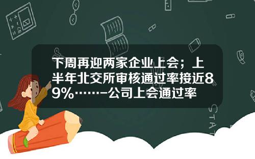 下周再迎两家企业上会；上半年北交所审核通过率接近89%……-公司上会通过率