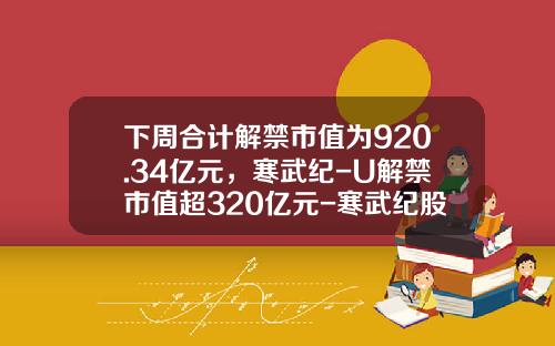 下周合计解禁市值为920.34亿元，寒武纪-U解禁市值超320亿元-寒武纪股票资讯最新消息
