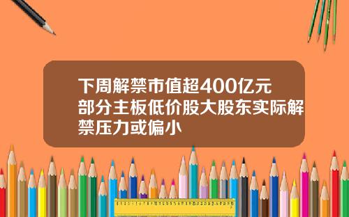 下周解禁市值超400亿元部分主板低价股大股东实际解禁压力或偏小