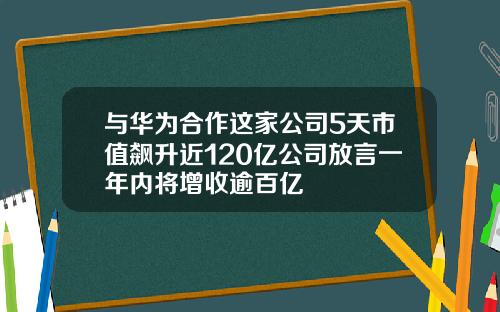 与华为合作这家公司5天市值飙升近120亿公司放言一年内将增收逾百亿