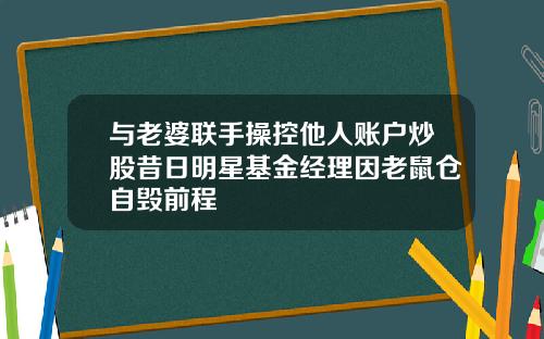 与老婆联手操控他人账户炒股昔日明星基金经理因老鼠仓自毁前程